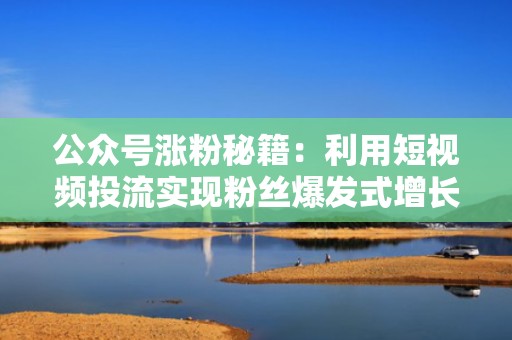 公众号涨粉秘籍：利用短视频投流实现粉丝爆发式增长