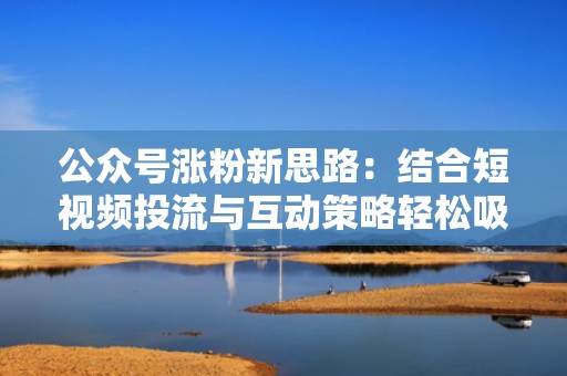 公众号涨粉新思路：结合短视频投流与互动策略轻松吸粉
