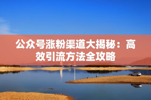 公众号涨粉渠道大揭秘：高效引流方法全攻略