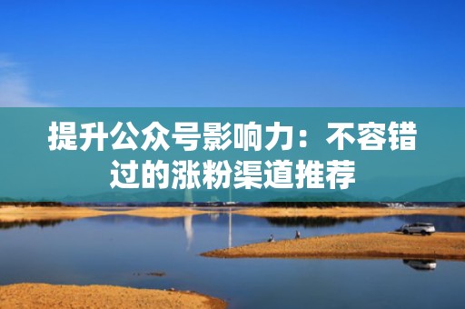 提升公众号影响力：不容错过的涨粉渠道推荐