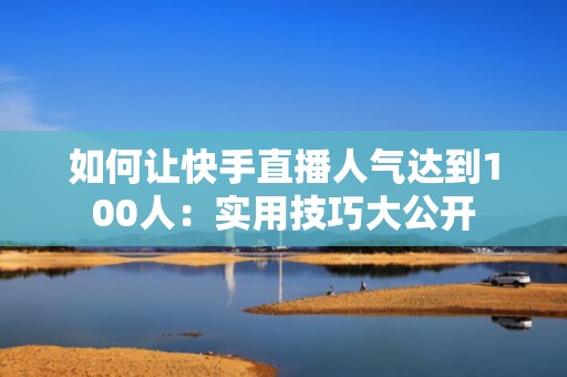 如何让快手直播人气达到100人：实用技巧大公开