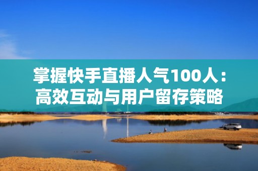 掌握快手直播人气100人：高效互动与用户留存策略
