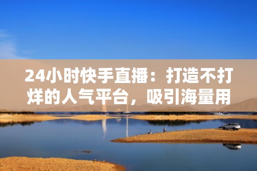 24小时快手直播：打造不打烊的人气平台，吸引海量用户关注
