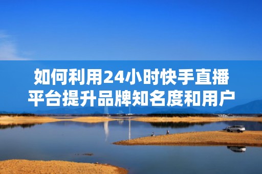 如何利用24小时快手直播平台提升品牌知名度和用户粘性