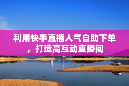 利用快手直播人气自助下单，打造高互动直播间