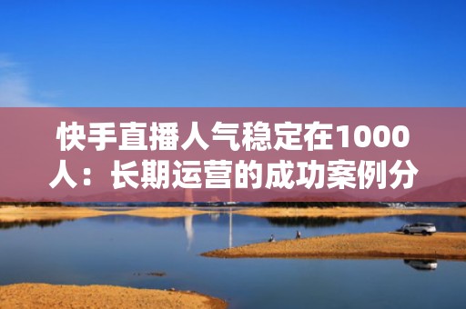 快手直播人气稳定在1000人：长期运营的成功案例分享