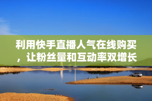 利用快手直播人气在线购买，让粉丝量和互动率双增长