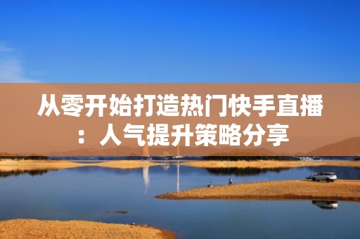 从零开始打造热门快手直播：人气提升策略分享