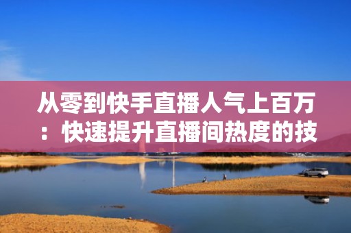 从零到快手直播人气上百万：快速提升直播间热度的技巧