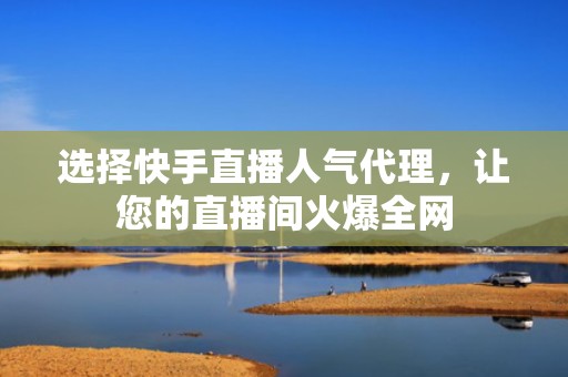 选择快手直播人气代理，让您的直播间火爆全网
