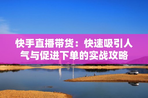 快手直播带货：快速吸引人气与促进下单的实战攻略