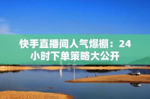 快手直播间人气爆棚：24小时下单策略大公开