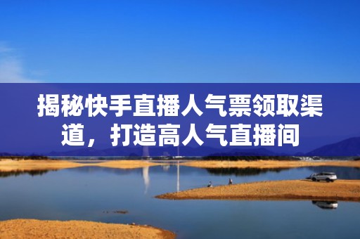 揭秘快手直播人气票领取渠道，打造高人气直播间