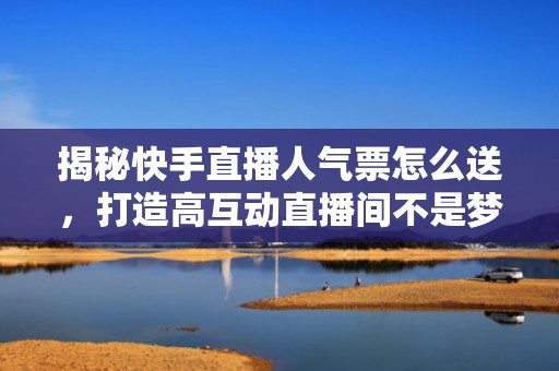 揭秘快手直播人气票怎么送，打造高互动直播间不是梦