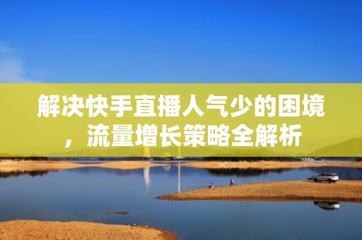 解决快手直播人气少的困境，流量增长策略全解析