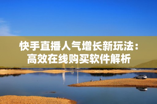 快手直播人气增长新玩法：高效在线购买软件解析