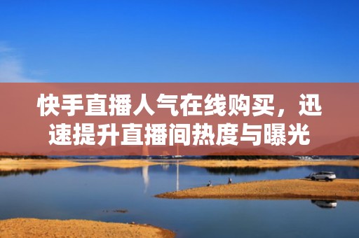 快手直播人气在线购买，迅速提升直播间热度与曝光