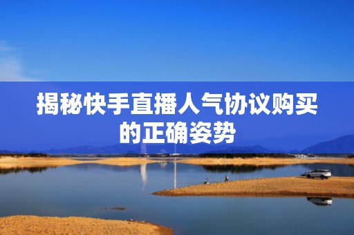 揭秘快手直播人气协议购买的正确姿势