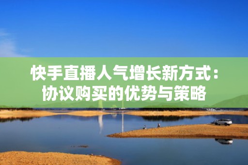 快手直播人气增长新方式：协议购买的优势与策略