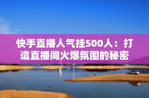 快手直播人气挂500人：打造直播间火爆氛围的秘密