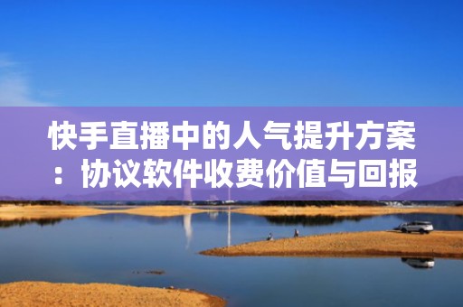 快手直播中的人气提升方案：协议软件收费价值与回报分析