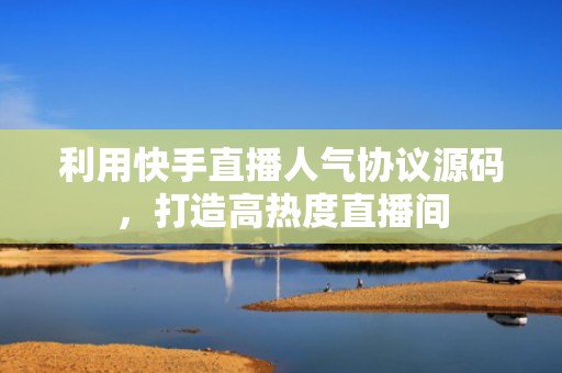 利用快手直播人气协议源码，打造高热度直播间