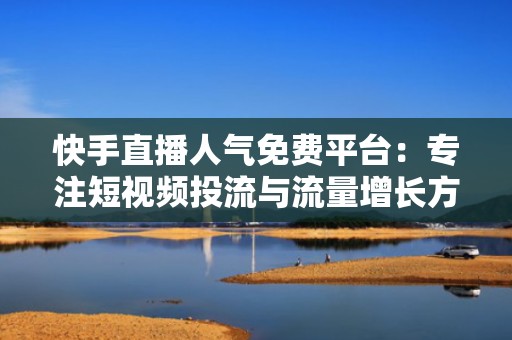 快手直播人气免费平台：专注短视频投流与流量增长方案