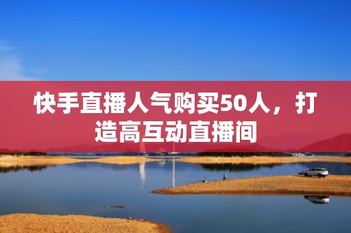 快手直播人气购买50人，打造高互动直播间