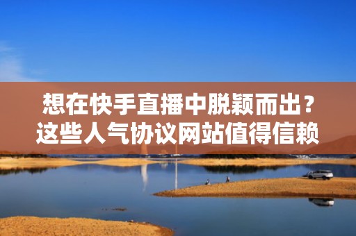 想在快手直播中脱颖而出？这些人气协议网站值得信赖