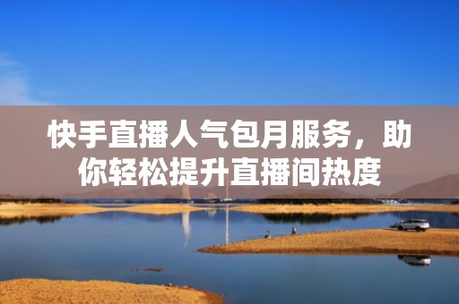快手直播人气包月服务，助你轻松提升直播间热度