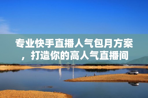 专业快手直播人气包月方案，打造你的高人气直播间
