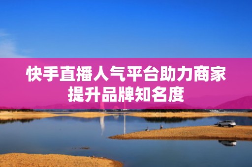 快手直播人气平台助力商家提升品牌知名度