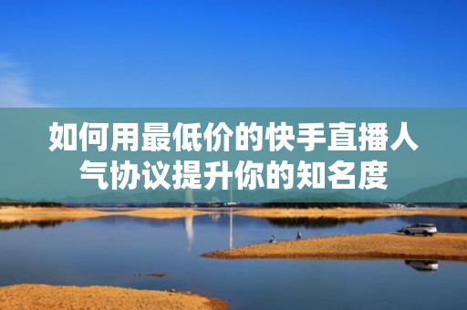 如何用最低价的快手直播人气协议提升你的知名度