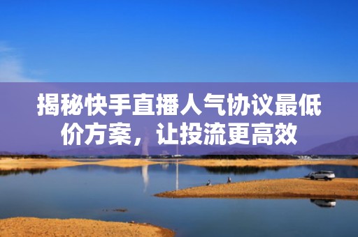 揭秘快手直播人气协议最低价方案，让投流更高效