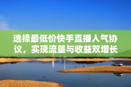 选择最低价快手直播人气协议，实现流量与收益双增长