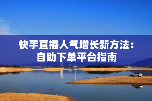 快手直播人气增长新方法：自助下单平台指南