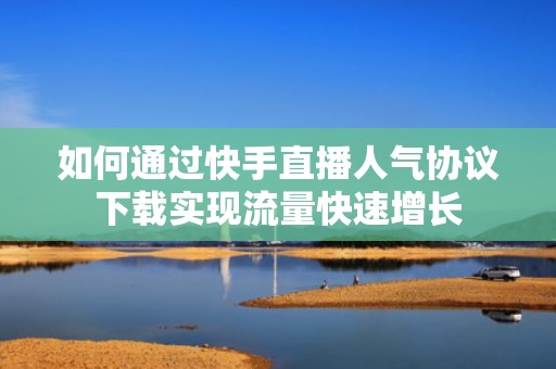 如何通过快手直播人气协议下载实现流量快速增长