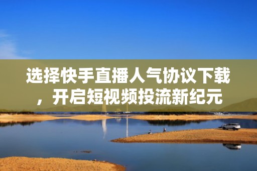 选择快手直播人气协议下载，开启短视频投流新纪元