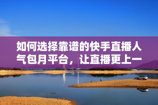 如何选择靠谱的快手直播人气包月平台，让直播更上一层楼