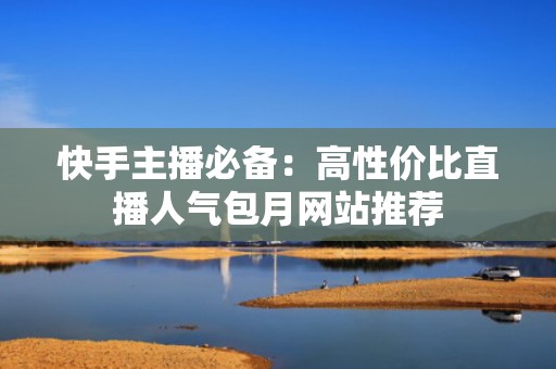 快手主播必备：高性价比直播人气包月网站推荐