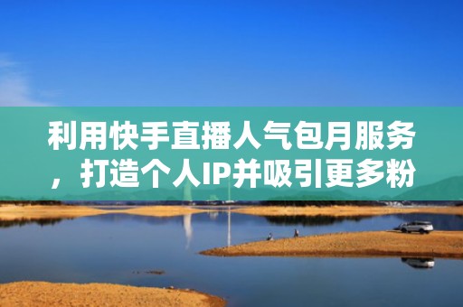 利用快手直播人气包月服务，打造个人IP并吸引更多粉丝