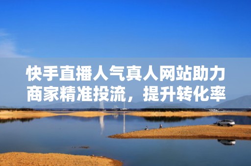 快手直播人气真人网站助力商家精准投流，提升转化率