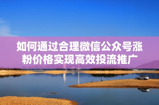 如何通过合理微信公众号涨粉价格实现高效投流推广
