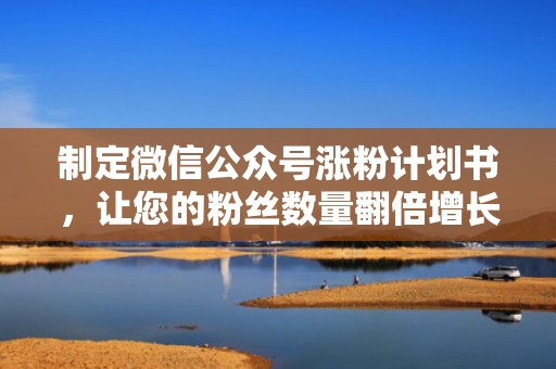 制定微信公众号涨粉计划书，让您的粉丝数量翻倍增长