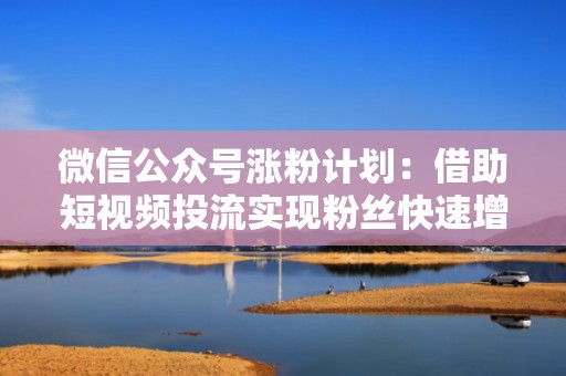 微信公众号涨粉计划:借助短视频投流实现粉丝快速增长 微信公众号涨粉计划:借助短视频投流实现粉丝快速增长