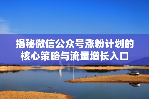 揭秘微信公众号涨粉计划的核心策略与流量增长入口