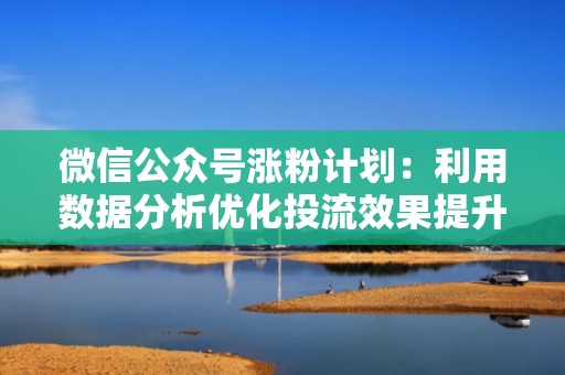 微信公众号涨粉计划：利用数据分析优化投流效果提升粉丝量