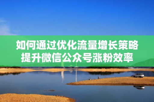 如何通过优化流量增长策略提升微信公众号涨粉效率