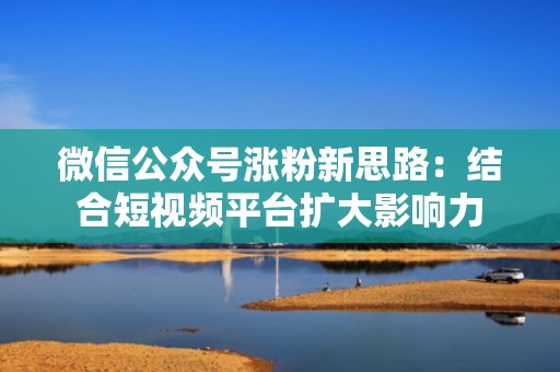 微信公众号涨粉新思路：结合短视频平台扩大影响力