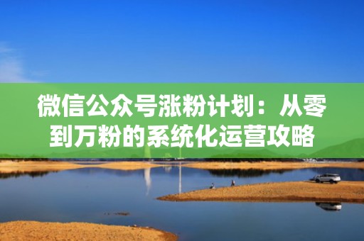 微信公众号涨粉计划：从零到万粉的系统化运营攻略
